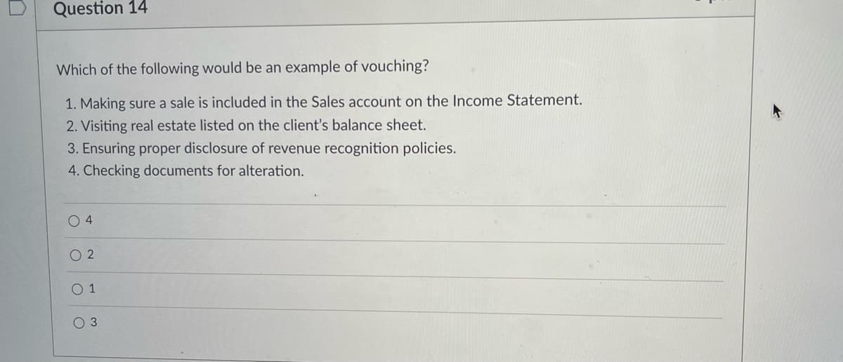 Question 14
Which of the following would be an example of vouching?
1. Making sure a sale is included in the Sales account on the Income Statement.
2. Visiting real estate listed on the client's balance sheet.
3. Ensuring proper disclosure of revenue recognition policies.
4. Checking documents for alteration.
O 4
O 2
O 1
O 3
