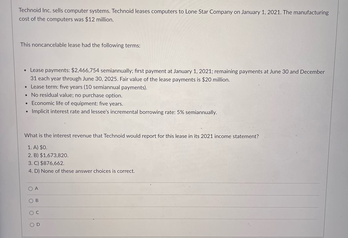 Technoid Inc. sells computer systems. Technoid leases computers to Lone Star Company on January 1, 2021. The manufacturing
cost of the computers was $12 million.
This noncancelable lease had the following terms:
• Lease payments: $2,466,754 semiannually; fırst payment at January 1, 2021; remaining payments at June 30 and December
31 each year through June 30, 2025. Fair value of the lease payments is $20 million.
• Lease term: five years (10 semiannual payments).
• No residual value; no purchase option.
Economic life of equipment: five years.
Implicit interest rate and lessee's incremental borrowing rate: 5% semiannually.
What is the interest revenue that Technoid would report for this lease in its 2021 income statement?
1. A) $0.
2. B) $1,673,820.
3. C) $876,662.
4. D) None of these answer choices is correct.
O A
O B
O D

