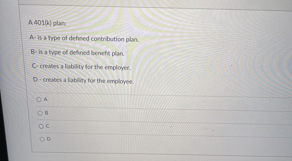 A 401(k) plan:
A- is a type of defined contribution plan.
B- is a type of defined benefit plan.
C- creates a liability for the employer.
D- creates a liability for the employee.
O A
O B
OD
