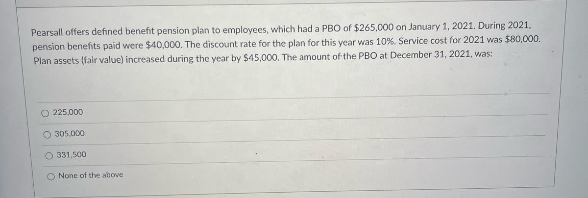 Pearsall offers defined benefit pension plan to employees, which had a PBO of $265,000 on January 1, 2021. During 2021,
pension benefits paid were $40,000. The discount rate for the plan for this year was 10%. Service cost for 2021 was $80,000.
Plan assets (fair value) increased during the year by $45,000. The amount of the PBO at December 31, 2021, was:
O 225,000
O 305,000
O 331,500
None of the above
