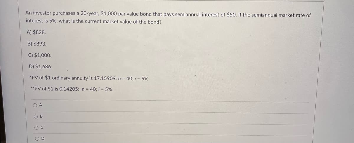An investor purchases a 20-year, $1,000 par value bond that pays semiannual interest of $50. If the semiannual market rate of
interest is 5%, what is the current market value of the bond?
A) $828.
B) $893.
C) $1,000.
D) $1,686.
*PV of $1 ordinary annuity is 17.15909: n = 40; i = 5%
**PV of $1 is 0.14205: n = 40; i = 5%
O A
O B
O D
