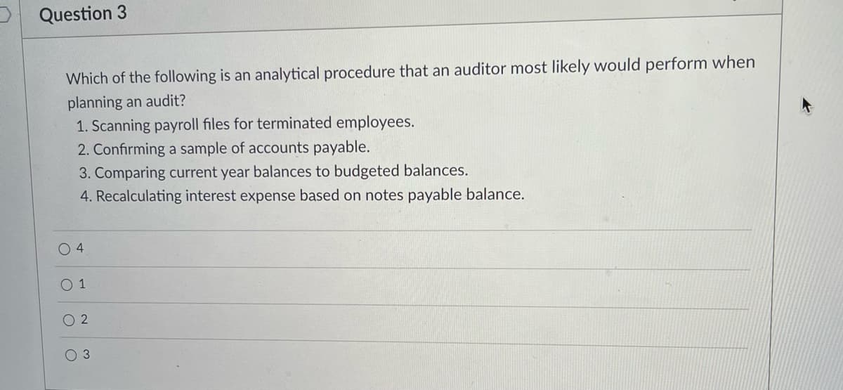 Question 3
Which of the following is an analytical procedure that an auditor most likely would perform when
planning an audit?
1. Scanning payroll files for terminated employees.
2. Confirming a sample of accounts payable.
3. Comparing current year balances to budgeted balances.
4. Recalculating interest expense based on notes payable balance.
O 4
O 1
O 2
O 3
