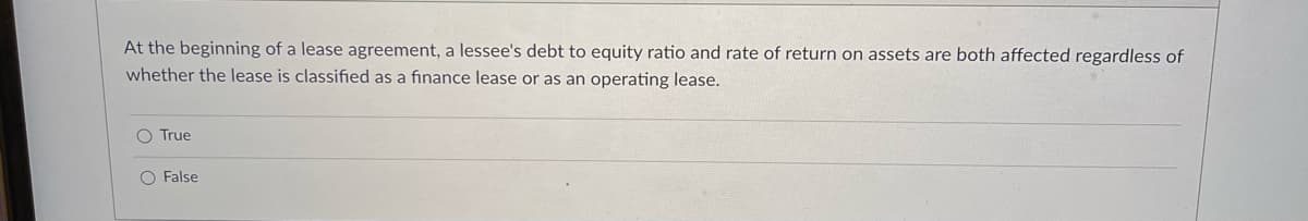 At the beginning of a lease agreement, a lessee's debt to equity ratio and rate of return on assets are both affected regardless of
whether the lease is classified as a finance lease or as an operating lease.
O True
O False
