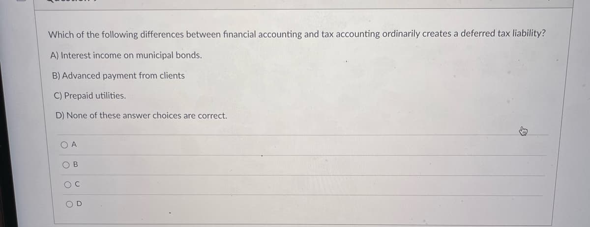 Which of the following differences between financial accounting and tax accounting ordinarily creates a deferred tax liability?
A) Interest income on municipal bonds.
B) Advanced payment from clients
C) Prepaid utilities.
D) None of these answer choices are correct.
O A
O Oo O
