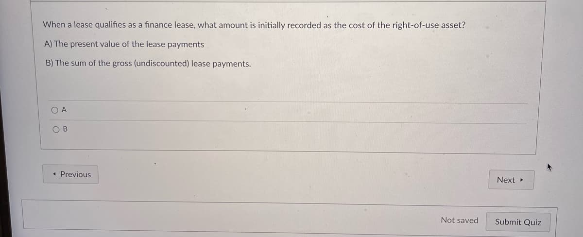 When a lease qualifies as a finance lease, what amount is initially recorded as the cost of the right-of-use asset?
A) The present value of the lease payments
B) The sum of the gross (undiscounted) lease payments.
O A
O B
« Previous
Next
Not saved
Submit Quiz
