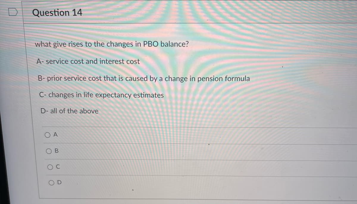 Question 14
what give rises to the changes in PBO balance?
A- service cost and interest cost
B- prior service cost that is caused by a change in pension formula
C- changes in life expectancy estimates
D- all of the above
O A
O C
OD

