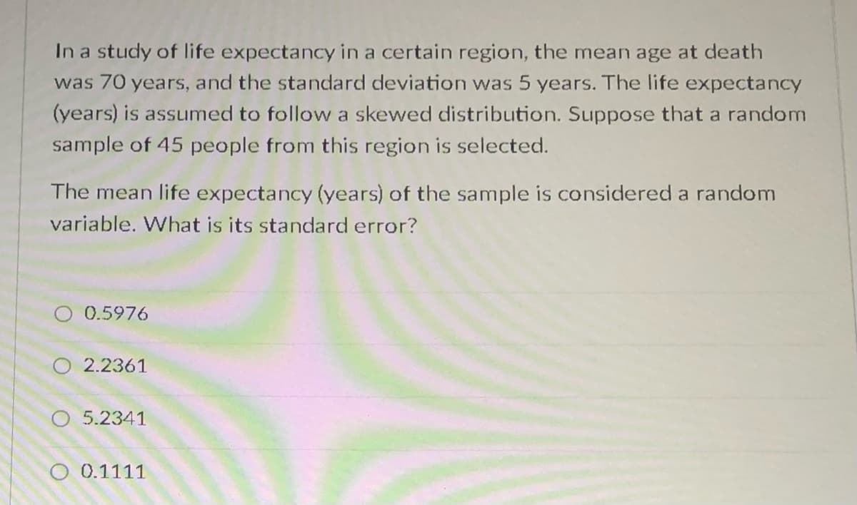 In a study of life expectancy in a certain region, the mean age at death
was 70 years, and the standard deviation was 5 years. The life expectancy
(years) is assumed to follow a skewed distribution. Suppose that a random
sample of 45 people from this region is selected.
The mean life expectancy (years) of the sample is considered a random
variable. What is its standard error?
0.5976
O 2.2361
O 5.2341
O 0.1111

