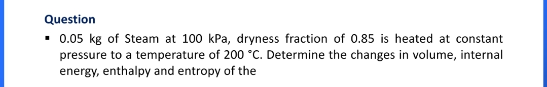 Question
• 0.05 kg of Steam at 100 kPa, dryness fraction of 0.85 is heated at constant
pressure to a temperature of 200 °C. Determine the changes in volume, internal
energy, enthalpy and entropy of the
