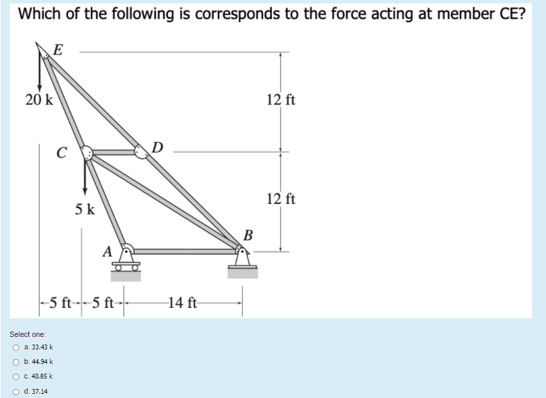 Which of the following is corresponds to the force acting at member CE?
E
20 k
12 ft
C
D
12 ft
5 k
B
A
-5 ft--5 ft--
-14 ft-
Select one:
O a. 33.43 k
O b. 44.94 k
O C. 40.85 k
O d. 37.14
