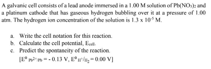A galvanic cell consists of a lead anode immersed in a 1.00 M solution of Pb(NO3)2 and
a platinum cathode that has gaseous hydrogen bubbling over it at a pressure of 1.00
atm. The hydrogen ion concentration of the solution is 1.3 x 105 M.
a. Write the cell notation for this reaction.
b. Calculate the cell potential, Ecell.
c. Predict the spontaneity of the reaction.
[E° Pb2+ Pb = - 0.13 V, E° /1, = 0.00 V]
