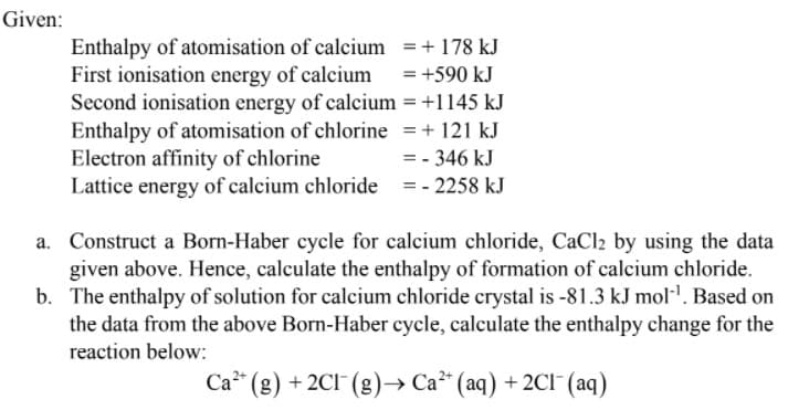 Given:
Enthalpy of atomisation of calcium =+ 178 kJ
First ionisation energy of calcium =+590 kJ
Second ionisation energy of calcium = +1145 kJ
Enthalpy of atomisation of chlorine =+ 121 kJ
Electron affinity of chlorine
Lattice energy of calcium chloride =- 2258 kJ
= - 346 kJ
Construct a Born-Haber cycle for calcium chloride, CaCl2 by using the data
given above. Hence, calculate the enthalpy of formation of calcium chloride.
b. The enthalpy of solution for calcium chloride crystal is -81.3 kJ mol'. Based on
the data from the above Born-Haber cycle, calculate the enthalpy change for the
reaction below:
Ca" (g) + 2CI (g)–→ Ca* (aq) + 2CI¯ (aq)

