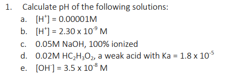 Calculate pH of the following solutions:
a. [H'] = 0.00001M
b. (H'] = 2.30 x 10° M
0.05M NaOH, 100% ionized
d. 0.02M HC,H;O2, a weak acid with Ka = 1.8 x 105
C.
e. [OH'] = 3.5 x 10° M
1.
