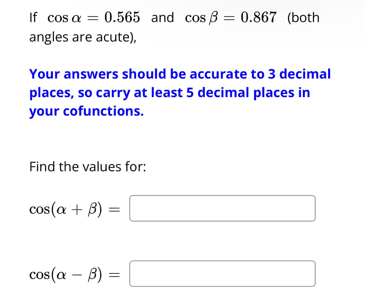 If cos a = 0.565 and cos ß = 0.867 (both
angles are acute),
Your answers should be accurate to 3 decimal
places, so carry at least 5 decimal places in
your cofunctions.
Find the values for:
cos(a + 3) =
cos(a - b) =