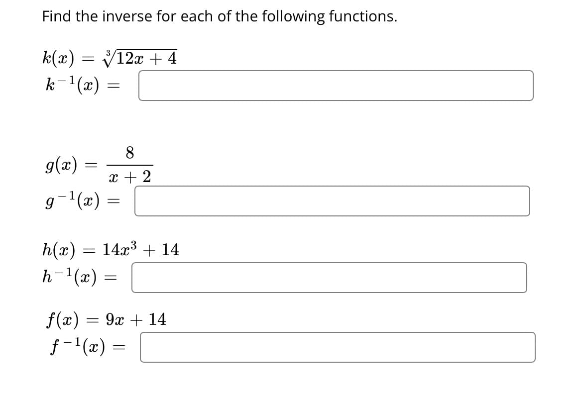 Find the inverse for each of the following functions.
k(x) = √12x + 4
k−¹(x)
=
=
g(x)
g−¹(x) =
=
8
x + 2
h(x) = 14x³ + 14
h-¹(x) =
=
f(x)
f-¹(x) =
9x + 14