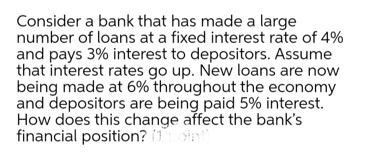 Consider a bank that has made a large
number of loans at a fixed interest rate of 4%
and pays 3% interest to depositors. Assume
that interest rates go up. New loans are now
being made at 6% throughout the economy
and depositors are being paid 5% interest.
How does this change affect the bank's
financial position? (1oint
