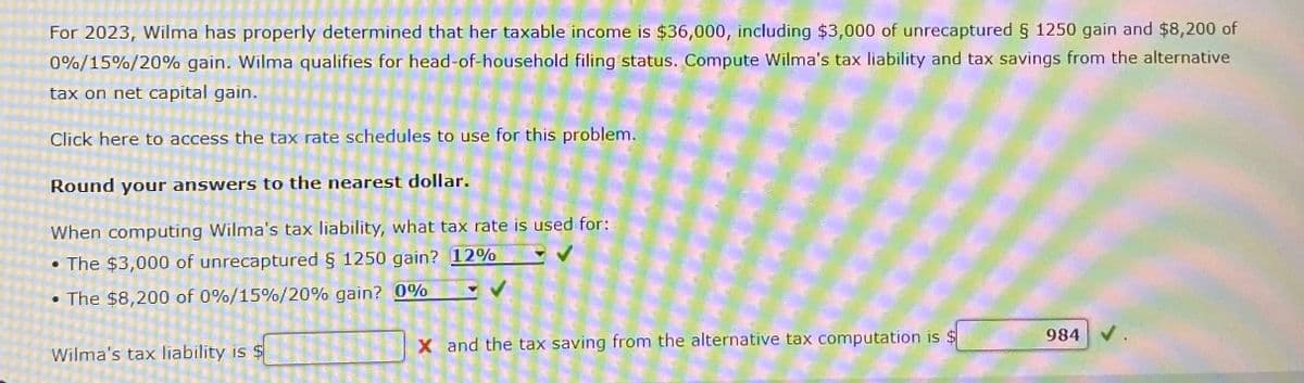 For 2023, Wilma has properly determined that her taxable income is $36,000, including $3,000 of unrecaptured § 1250 gain and $8,200 of
0%/15%/20% gain. Wilma qualifies for head-of-household filing status. Compute Wilma's tax liability and tax savings from the alternative
tax on net capital gain.
Click here to access the tax rate schedules to use for this problem.
Round your answers to the nearest dollar.
When computing Wilma's tax liability, what tax rate is used for:
• The $3,000 of unrecaptured § 1250 gain? 12%
.
The $8,200 of 0%/15%/20% gain? 0%
Wilma's tax liability is
X and the tax saving from the alternative tax computation is $
984