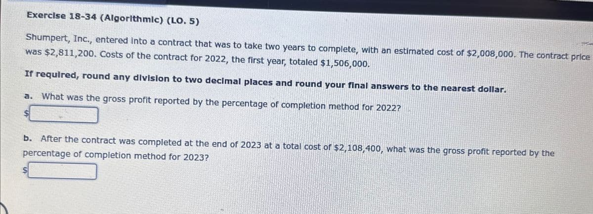 Exercise 18-34 (Algorithmic) (LO. 5)
Shumpert, Inc., entered into a contract that was to take two years to complete, with an estimated cost of $2,008,000. The contract price
was $2,811,200. Costs of the contract for 2022, the first year, totaled $1,506,000.
If required, round any division to two decimal places and round your final answers to the nearest dollar.
a. What was the gross profit reported by the percentage of completion method for 2022?
b. After the contract was completed at the end of 2023 at a total cost of $2,108,400, what was the gross profit reported by the
percentage of completion method for 2023?