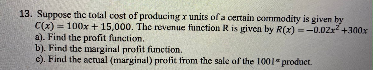 13. Suppose the total cost of producing x units of a certain commodity is given by
C(x) = 100x + 15,000. The revenue function R is given by R(x) =-0.02x +300x
a). Find the profit function.
b). Find the marginal profit function.
c). Find the actual (marginal) profit from the sale of the 1001st product.
%3D
%3D
