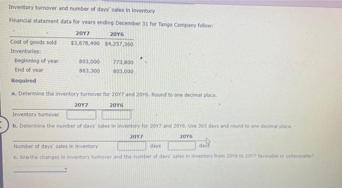 Inventory turnover and number of days' sales in inventory
Financial statement data for years ending December 31 for Tango Company follow:
20Y7
2016
$3,878,490 $4,257,360
Cost of goods sold
Inventories:
Beginning of year.
End of year
Required
803,000
883,300
773,800
803,000
a. Determine the inventory turnover for 2017 and 20Y6. Round to one decimal place.
20Y6
20Y7
Inventory turnover
b. Determine the number of days' sales in inventory for 2017 and 20Y6. Use 365 days and round to one decimal place.
20Y7
20Y6
Number of days' sales in inventory
days
days
c. Are the changes in inventory turnover and the number of days' sales in inventory from 2016 to 2017 favorable or unfavorable?