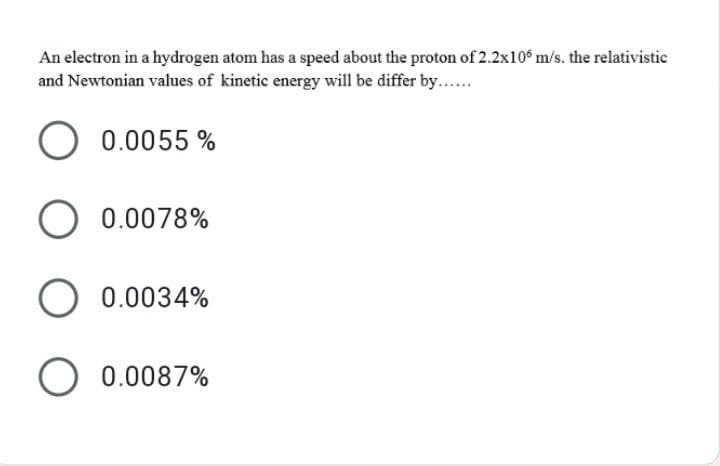 An electron in a hydrogen atom has a speed about the proton of 2.2x10° m/s. the relativistic
and Newtonian values of kinetic energy will be differ by...
0.0055 %
O 0.0078%
O 0.0034%
O 0.0087%
