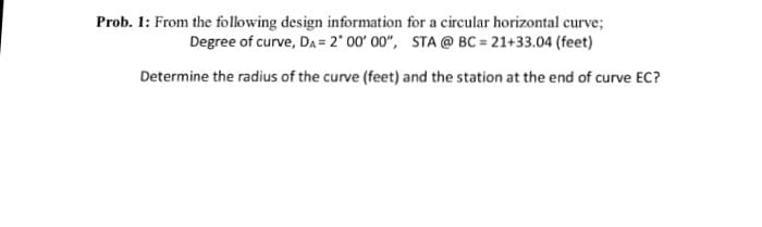 Prob. 1: From the following design information for a circular horizontal curve;
Degree of curve, DA = 2° 00' 00", STA @ BC = 21+33.04 (feet)
Determine the radius of the curve (feet) and the station at the end of curve EC?
