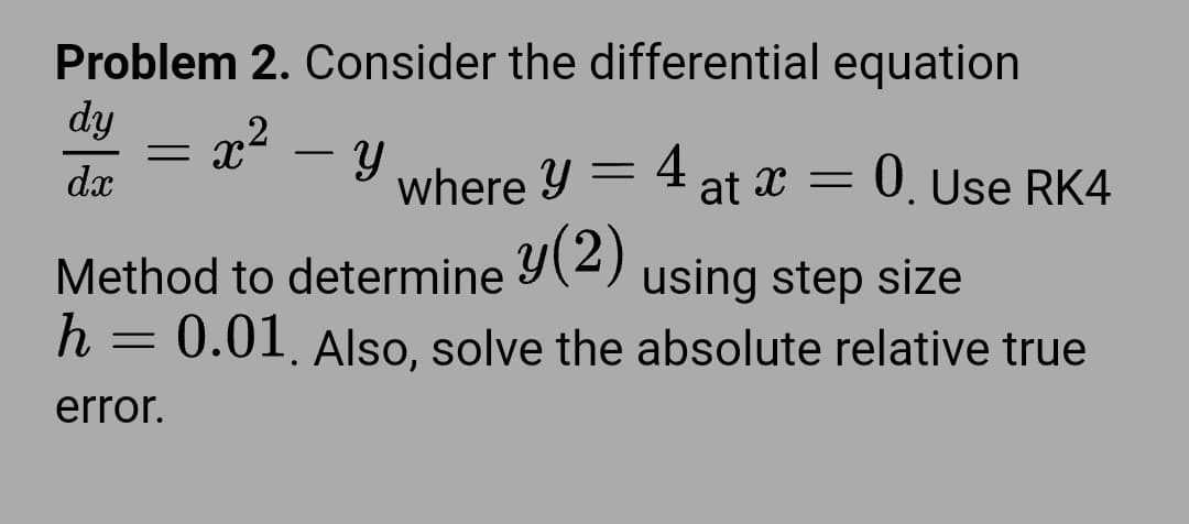 Problem 2. Consider the differential equation
dy = x² – Y
dx
0. Use RK4
where y = 4, at x =
Method to determine y(2) using step size
h = 0.01, Also, solve the absolute relative true
error.