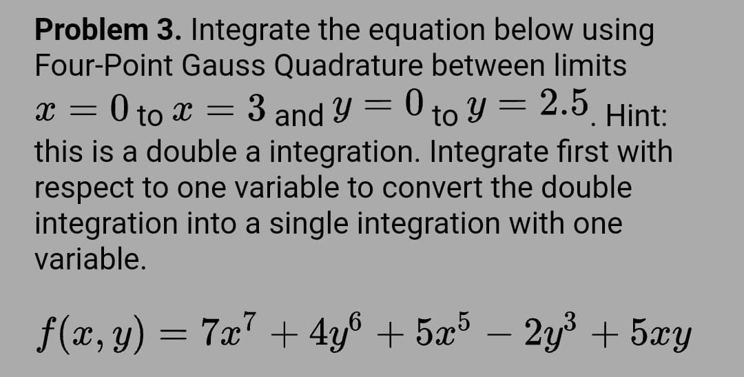 Problem 3. Integrate the equation below using
Four-Point Gauss Quadrature between limits
x = 0 to x
=
3
=
Y
and 0 to y = 2.5 Hint:
this is a double a integration. Integrate first with
respect to one variable to convert the double
integration into a single integration with one
variable.
ƒ(x, y) = 7x7 + 4y6 + 5x5 – 2y³ + 5xy