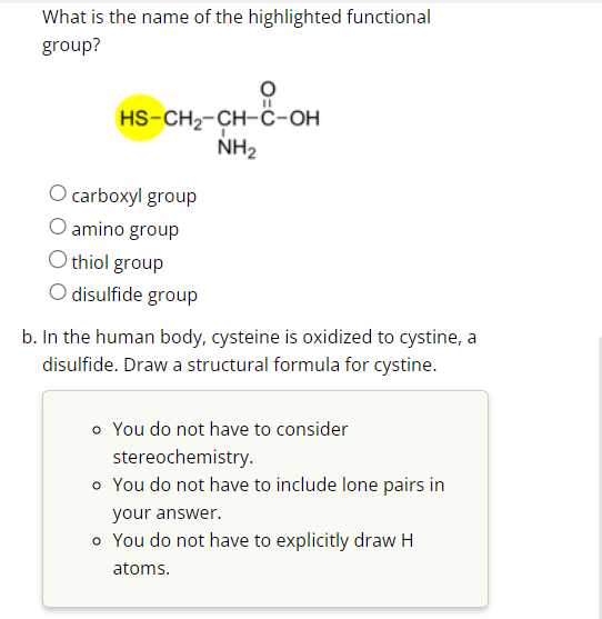 What is the name of the highlighted functional
group?
HS-CH₂-CH-C-OH
NH₂
O carboxyl group
amino group
O thiol group
O
disulfide group
b. In the human body, cysteine is oxidized to cystine, a
disulfide. Draw a structural formula for cystine.
o You do not have to consider
stereochemistry.
o You do not have to include lone pairs in
your answer.
o You do not have to explicitly draw H
atoms.