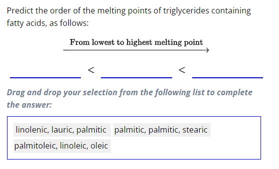 Predict the order of the melting points of triglycerides containing
fatty acids, as follows:
From lowest to highest melting point
Drag and drop your selection from the following list to complete
the answer:
linolenic, lauric, palmitic palmitic, palmitic, stearic
palmitoleic, linoleic, oleic