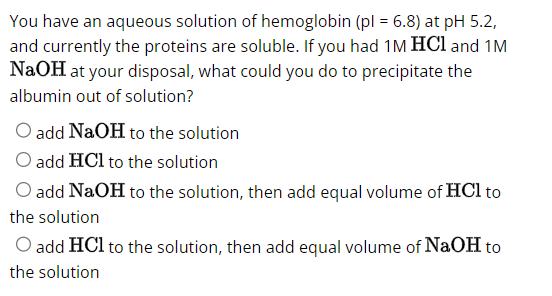 You have an aqueous solution of hemoglobin (pl = 6.8) at pH 5.2,
and currently the proteins are soluble. If you had 1M HCl and 1M
NaOH at your disposal, what could you do to precipitate the
albumin out of solution?
add NaOH to the solution
O add HCl to the solution
O add NaOH to the solution, then add equal volume of HCl to
the solution
O add HCl to the solution, then add equal volume of NaOH to
the solution