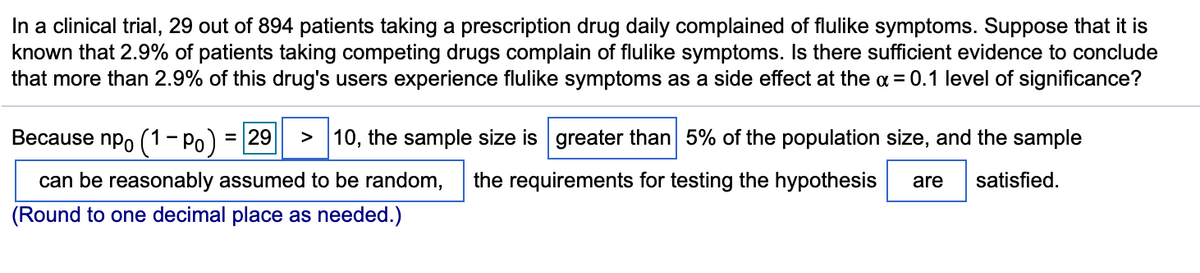 In a clinical trial, 29 out of 894 patients taking a prescription drug daily complained of flulike symptoms. Suppose that it is
known that 2.9% of patients taking competing drugs complain of flulike symptoms. Is there sufficient evidence to conclude
that more than 2.9% of this drug's users experience flulike symptoms as a side effect at the a = 0.1 level of significance?
Because npo (1- Po) = 29
> 10, the sample size is greater than 5% of the population size, and the sample
can be reasonably assumed to be random,
the requirements for testing the hypothesis
are
satisfied.
(Round to one decimal place as needed.)
