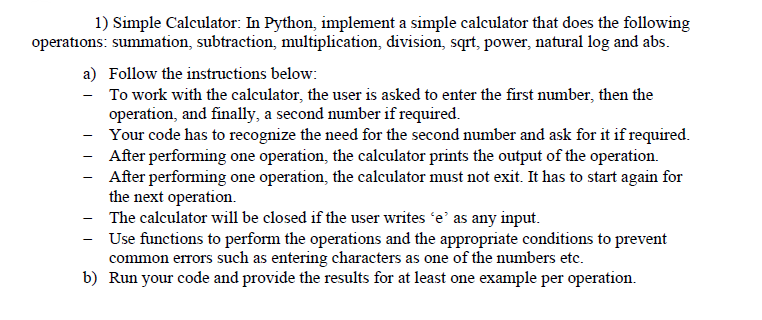 1) Simple Calculator: In Python, implement a simple calculator that does the following
operations: summation, subtraction, multiplication, division, sqrt, power, natural log and abs.
a) Follow the instructions below:
To work with the calculator, the user is asked to enter the first number, then the
operation, and finally, a second number if required.
Your code has to recognize the need for the second number and ask for it if required.
After performing one operation, the calculator prints the output of the operation.
After performing one operation, the calculator must not exit. It has to start again for
the next operation.
The calculator will be closed if the user writes 'e' as any input.
Use functions to perform the operations and the appropriate conditions to prevent
common errors such as entering characters as one of the numbers etc.
b) Run your code and provide the results for at least one example per operation.
-
-
