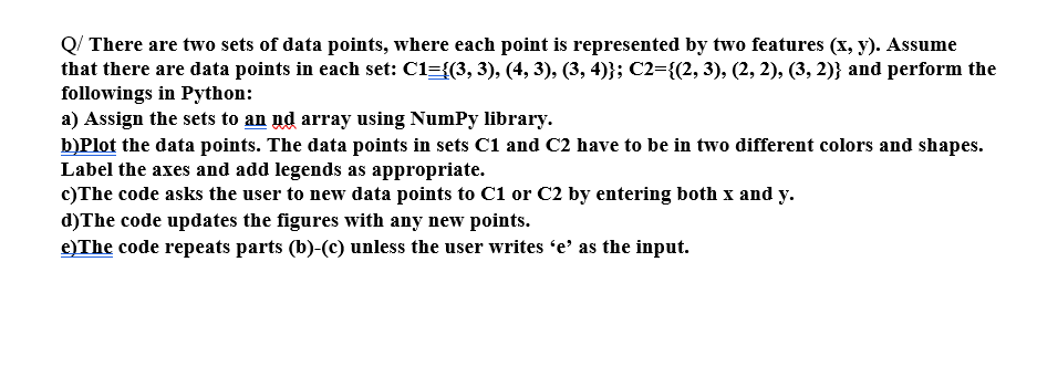 Q/ There are two sets of data points, where each point is represented by two features (x, y). Assume
that there are data points in each set: C1={(3, 3), (4, 3), (3, 4)}; C2={(2, 3), (2, 2), (3, 2)} and perform the
followings in Python:
a) Assign the sets to an ud array using Numpy library.
b)Plot the data points. The data points in sets C1 and C2 have to be in two different colors and shapes.
Label the axes and add legends as appropriate.
c) The code asks the user to new data points to C1 or C2 by entering both x and y.
d) The code updates the figures with any new points.
e) The code repeats parts (b)-(c) unless the user writes 'e' as the input.