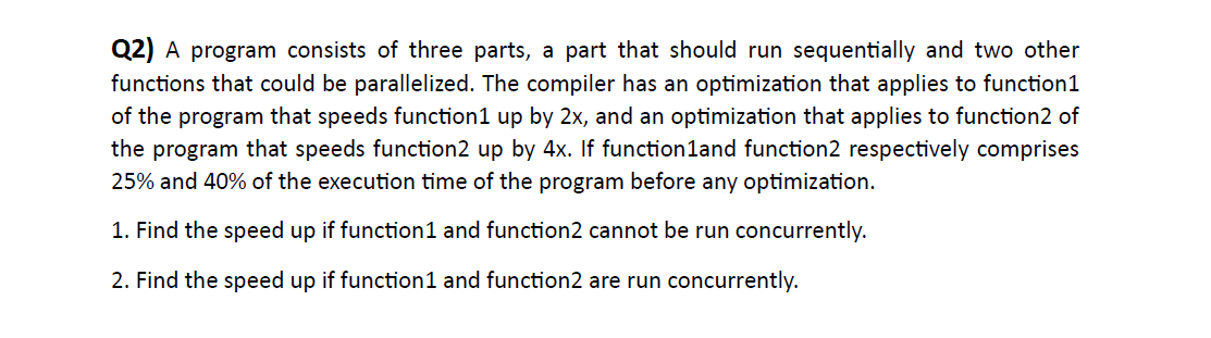 Q2) A program consists of three parts, a part that should run sequentially and two other
functions that could be parallelized. The compiler has an optimization that applies to function1
of the program that speeds function1 up by 2x, and an optimization that applies to function2 of
the program that speeds function2 up by 4x. If function1and function2 respectively comprises
25% and 40% of the execution time of the program before any optimization.
1. Find the speed up if function1 and function2 cannot be run concurrently.
2. Find the speed up if function1 and function2 are run concurrently.