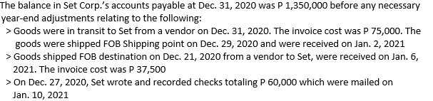 The balance in Set Corp.'s accounts payable at Dec. 31, 2020 was P 1,350,000 before any necessary
year-end adjustments relating to the following:
> Goods were in transit to Set from a vendor on Dec. 31, 2020. The invoice cost was P 75,000. The
goods were shipped FOB Shipping point on Dec. 29, 2020 and were received on Jan. 2, 2021
> Goods shipped FOB destination on Dec. 21, 2020 from a vendor to Set, were received on Jan. 6,
2021. The invoice cost was P 37,500
> On Dec. 27, 2020, Set wrote and recorded checks totaling P 60,000 which were mailed on
Jan. 10, 2021

