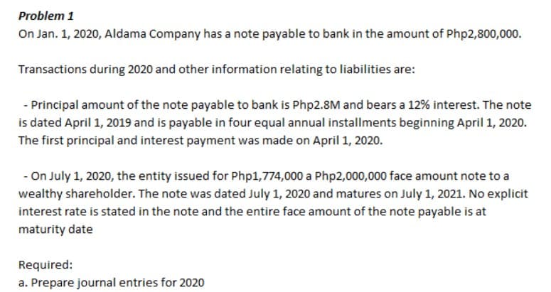 Problem 1
On Jan. 1, 2020, Aldama Company has a note payable to bank in the amount of Php2,800,000.
Transactions during 2020 and other information relating to liabilities are:
- Principal amount of the note payable to bank is Php2.8M and bears a 12% interest. The note
is dated April 1, 2019 and is payable in four equal annual installments beginning April 1, 2020.
The first principal and interest payment was made on April 1, 2020.
- On July 1, 2020, the entity issued for Php1,774,000 a Php2,000,000 face amount note to a
wealthy shareholder. The note was dated July 1, 2020 and matures on July 1, 2021. No explicit
interest rate is stated in the note and the entire face amount of the note payable is at
maturity date
Required:
a. Prepare journal entries for 2020
