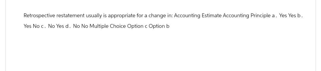 Retrospective restatement usually is appropriate for a change in: Accounting Estimate Accounting Principle a. Yes Yes b.
Yes No c. No Yes d. No No Multiple Choice Option c Option b