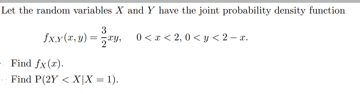 Let the random variables X and Y have the joint probability density function
3
fx,y(x, y) = xy,
0 < x < 2, 0 < y < 2 – x.
Find fx(x).
Find P(2Y < X|X = 1).
