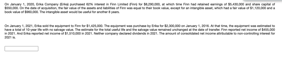 On January 1, 2020, Erika Company (Erika) purchased 62% interest in Finn Limited (Finn) for $8,290,000, at which time Finn had retained earnings of $5,430,000 and share capital of
$550,000. On the date of acquisition, the fair value of the assets and liabilities of Finn was equal to their book value, except for an intangible asset, which had a fair value of $1,120,000 and a
book value of $960,000. The intangible asset would be useful for another 8 years.
On January 1, 2021, Erika sold the equipment to Finn for $1,425,000. The equipment was purchase by Erika for $2,300,000 on January 1, 2016. At that time, the equipment was estimated to
have a total of 10-year life with no salvage value. The estimate for the total useful life and the salvage value remained unchanged at the date of transfer. Finn reported net income of $455,000
in 2021. And Erika reported net income of $1,510,000 in 2021. Neither company declared dividends in 2021. The amount of consolidated net income attributable to non-controlling interest for
2021 is.
