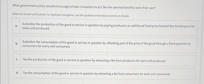 What government policy would encourage private consumers to act like the external benefits were their own?
Select an answer and submit. For keyboard navigation, use the up/down arrow keys to select an answer.
Subsidize the production of the good or service in question by paying producers an additional fixed price beyond the market price for
a
every unit produced.
Subsidize the consumption of the good or service in question by offsetting part of the price of the good through a fixed payment to
consumers for every unit consumed,
Tax the production of the good or service in question by extracting a fee from producers for each unit produced.
Tax the consumption of the good or service in question by extracting a fee from consumers for each unit consumed.
