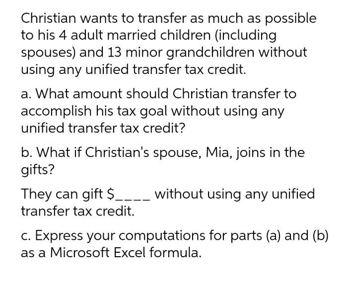 Christian wants to transfer as much as possible
to his 4 adult married children (including
spouses) and 13 minor grandchildren without
using any unified transfer tax credit.
a. What amount should Christian transfer to
accomplish his tax goal without using any
unified transfer tax credit?
b. What if Christian's spouse, Mia, joins in the
gifts?
They can gift $__--- without using any unified
transfer tax credit.
c. Express your computations for parts (a) and (b)
as a Microsoft Excel formula.
