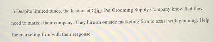1) Despite limited funds, the leaders at Clipz Pet Grooming Supply Company know that they
need to market their company. They hire an outside marketing firm to assist with planning. Help
the marketing firm with their response.
