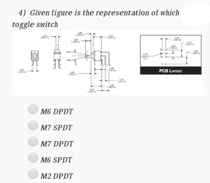 4) Given figure is the representation of which
toggle switch
254
3.80
L100 in]
t200 in
254
10 )
5.08
200
LAss in)
6 ol
POS 1T
5.08
2.54
100 in)
(200 in
PCB LAYOUT
2.40
2.54
L.100 in)
M6 DPDT
M7 SPDT
M7 DPDT
M6 SPDT
M2 DPDT
