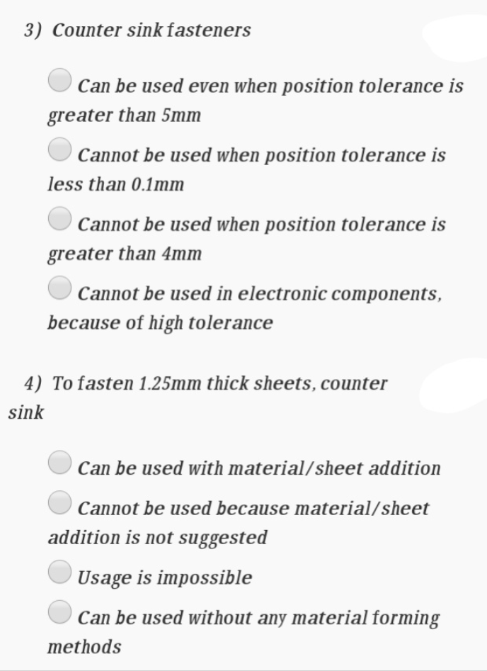 3) Counter sink fasteners
Can be used even when position tolerance is
greater than 5mm
Cannot be used when position tolerance is
less than 0.1mm
Cannot be used when position tolerance is
greater than 4mm
Cannot be used in electronic components,
because of high tolerance
4) To fasten 1.25mm thick sheets, counter
sink
Can be used with material/sheet addition
Cannot be used because material/sheet
addition is not suggested
Usage is impossible
Can be used without any material formin
methods
