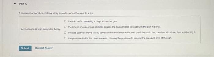 Part A
A container of nonstick cooking spray explodes when thrown into a fire
According to kinetic molecular theory,
Submit
Request Answer
O the can melts, releasing a huge amount of gas
the kinetic energy of gas particles causes the gas particles to react with the can material
O
the gas particles move faster, penetrate the container walls, and break bonds in the container structure, thus weakening it.
O the pressure inside the can increases, causing the pressure to exceed the pressure limit of the can