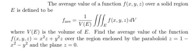 The average value of a function f(x, y, z) over a solid region
E is defined to be
1
(E) JJ, f ( x, y, z) dv
fave
where V(E) is the volume of E. Find the average value of the function
f(x, y, z) = x²z+ y²z over the region enclosed by the paraboloid z = 1 -
2² - y² and the plane z = 0.