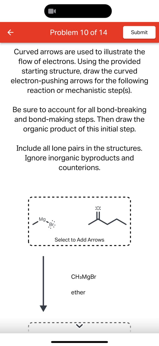 K
Problem 10 of 14
Submit
Curved arrows are used to illustrate the
flow of electrons. Using the provided
starting structure, draw the curved
electron-pushing arrows for the following
reaction or mechanistic step(s).
Be sure to account for all bond-breaking
and bond-making steps. Then draw the
organic product of this initial step.
Include all lone pairs in the structures.
Ignore inorganic byproducts and
counterions.
Mg
:0:
Select to Add Arrows
CH3MgBr
ether