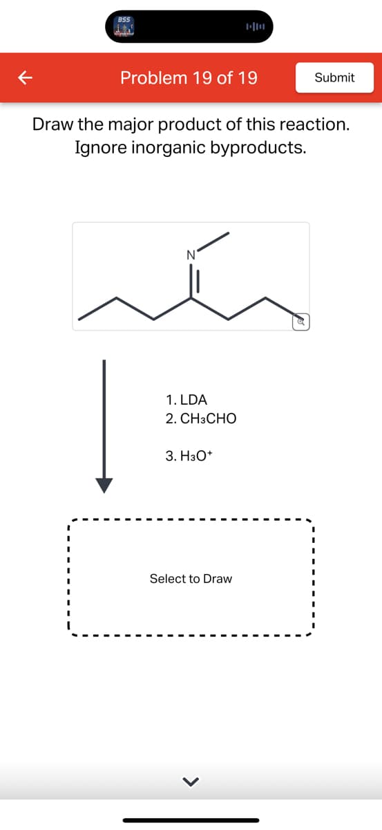 BSS
三
Problem 19 of 19
Submit
Draw the major product of this reaction.
Ignore inorganic byproducts.
N
1. LDA
2. CH3CHO
3. H3O+
Select to Draw