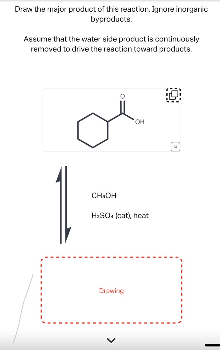 Draw the major product of this reaction. Ignore inorganic
byproducts.
Assume that the water side product is continuously
removed to drive the reaction toward products.
CH3OH
OH
H2SO4 (cat), heat
Drawing
Q