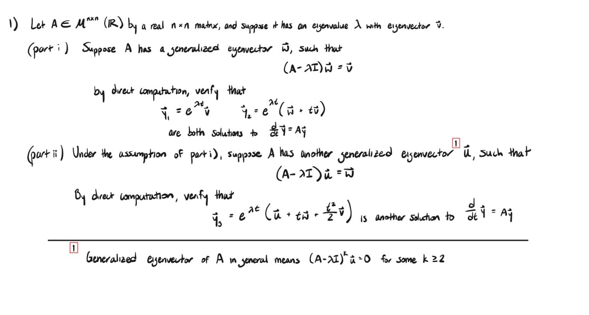 1) Let A EM^*^ (IR) by a real nxn matnx, and suppose it has an eigenvalue λ with eigenvector v.
(part) Suppose A has a generalized eigenvector w, such that
(A-AI)ŵ = v
by
direct
computation, venfy that
at
Y₁ = ev
7₁e (0)
are both solutions to ₁ = Ay
1
(part ii) Under the assumption of parti), suppose A has another generalized eigenvector" ū, such that
By direct computation, venfy that
(A-1) u = w
1
1₁ = e
at (ü +
+ t + 2 v)
Is another Solution to
= Ai
Generalized eigenvector of A in general means (A-21)^ i=0 for some k ≥2
